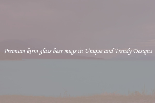 Premium kirin glass beer mugs in Unique and Trendy Designs